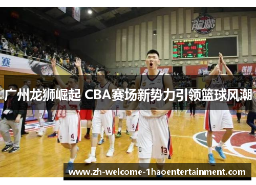 广州龙狮崛起 CBA赛场新势力引领篮球风潮