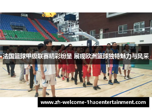 法国篮球甲级联赛精彩纷呈 展现欧洲篮球独特魅力与风采