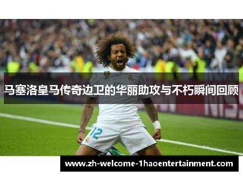 马塞洛皇马传奇边卫的华丽助攻与不朽瞬间回顾