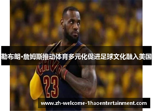 勒布朗·詹姆斯推动体育多元化促进足球文化融入美国