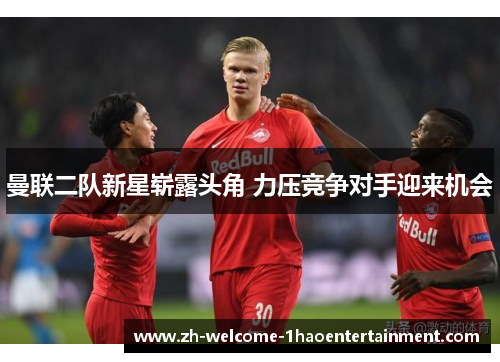 曼联二队新星崭露头角 力压竞争对手迎来机会